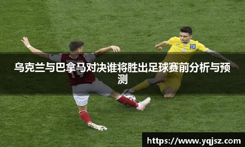 乌克兰与巴拿马对决谁将胜出足球赛前分析与预测